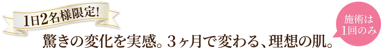 1日2名様限定!驚きの変化を実感。3ヶ月で変わる、理想の肌。施術は1回のみ