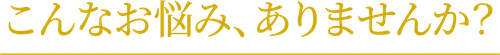 こんなお悩み、ありませんか?