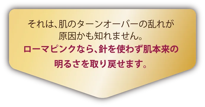 それは、肌のターンオーバーの乱れが原因かも知れません。ローマピンクなら、針を使わず肌本来の明るさを取り戻せます。